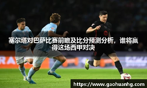 塞尔塔对巴萨比赛前瞻及比分预测分析，谁将赢得这场西甲对决