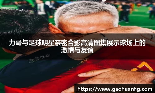 力哥与足球明星亲密合影高清图集展示球场上的激情与友谊